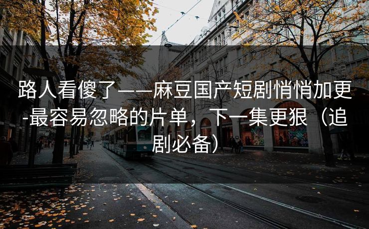 路人看傻了——麻豆国产短剧悄悄加更-最容易忽略的片单,下一集更狠(追剧必备) 路人看傻了——麻豆国产短剧悄悄加更-最容易忽略的片单,下一集更狠(追剧必备)