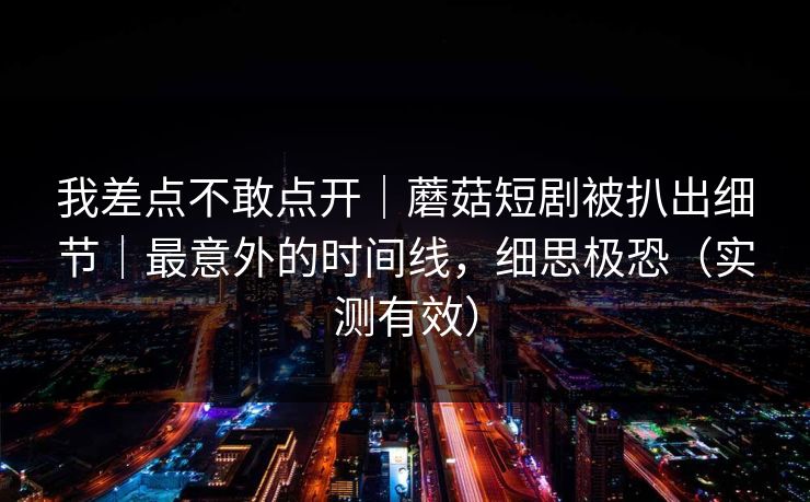 我差点不敢点开｜蘑菇短剧被扒出细节｜最意外的时间线，细思极恐（实测有效）