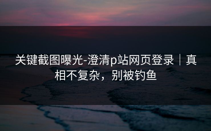 关键截图曝光-澄清p站网页登录|真相不复杂,别被钓鱼 关键截图曝光-澄清p站网页登录|真相不复杂,别被钓鱼