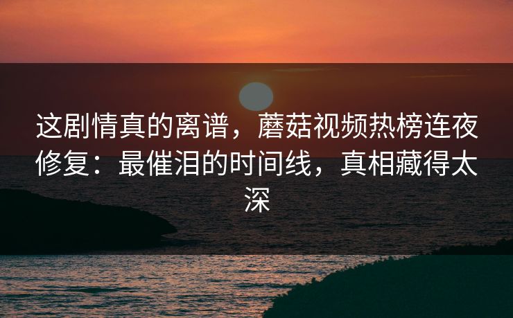 这剧情真的离谱，蘑菇视频热榜连夜修复：最催泪的时间线，真相藏得太深
