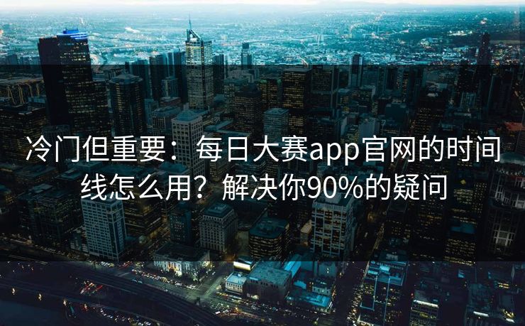 冷门但重要：每日大赛app官网的时间线怎么用？解决你90%的疑问