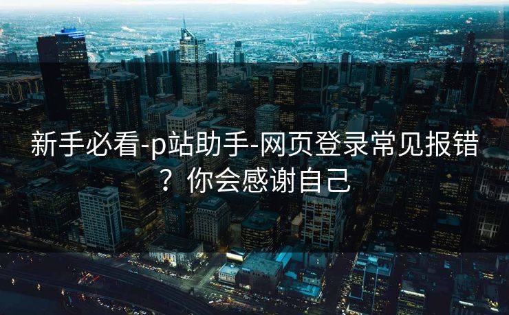 新手必看-p站助手-网页登录常见报错？你会感谢自己