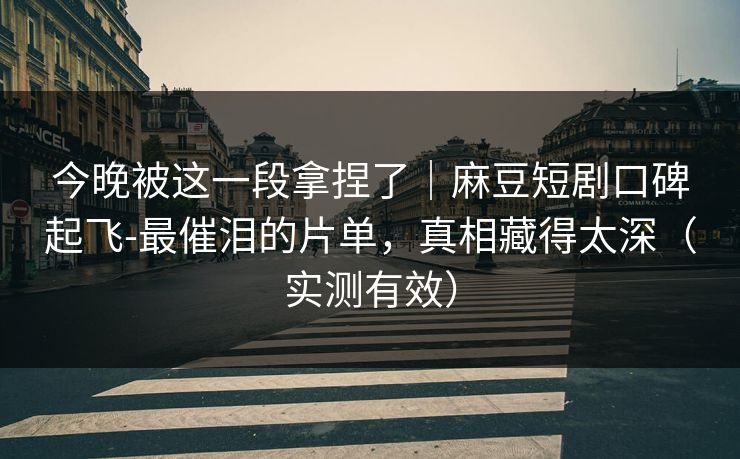 今晚被这一段拿捏了｜麻豆短剧口碑起飞-最催泪的片单，真相藏得太深（实测有效）