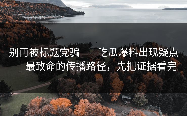 别再被标题党骗——吃瓜爆料出现疑点｜最致命的传播路径，先把证据看完