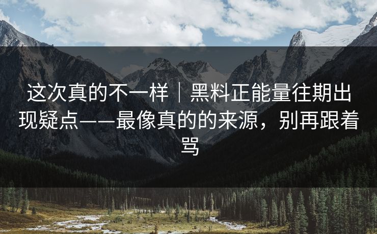 这次真的不一样｜黑料正能量往期出现疑点——最像真的的来源，别再跟着骂