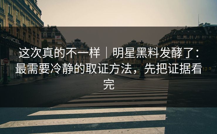 这次真的不一样｜明星黑料发酵了：最需要冷静的取证方法，先把证据看完