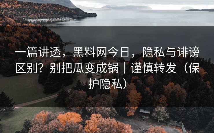 一篇讲透，黑料网今日，隐私与诽谤区别？别把瓜变成锅｜谨慎转发（保护隐私）