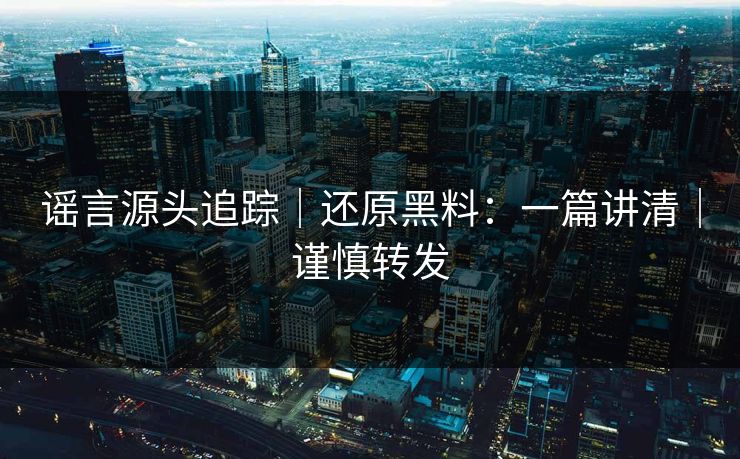 谣言源头追踪｜还原黑料：一篇讲清｜谨慎转发